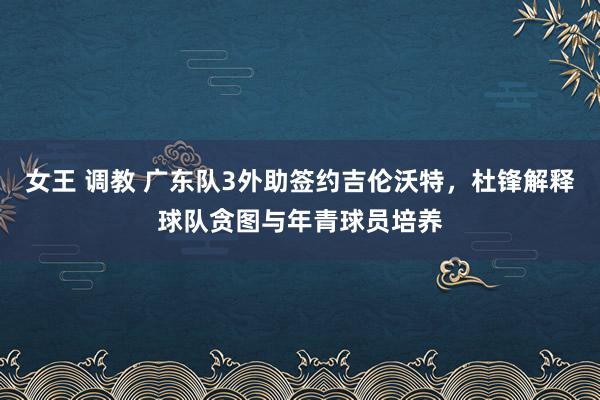 女王 调教 广东队3外助签约吉伦沃特，杜锋解释球队贪图与年青球员培养