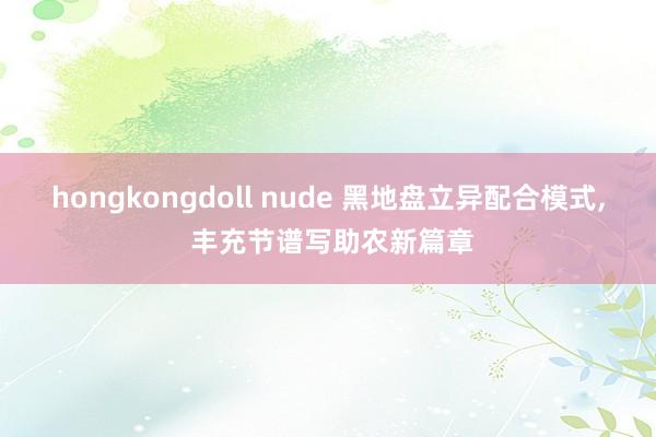 hongkongdoll nude 黑地盘立异配合模式， 丰充节谱写助农新篇章