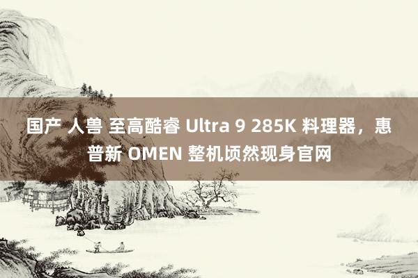 国产 人兽 至高酷睿 Ultra 9 285K 料理器，惠普新 OMEN 整机顷然现身官网