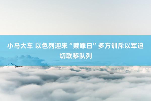 小马大车 以色列迎来“赎罪日”　多方训斥以军迫切联黎队列