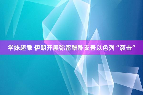 学妹超乖 伊朗开展弥留酬酢支吾以色列“袭击”