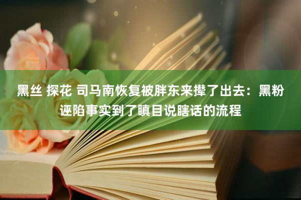 黑丝 探花 司马南恢复被胖东来撵了出去：黑粉诬陷事实到了瞋目说瞎话的流程