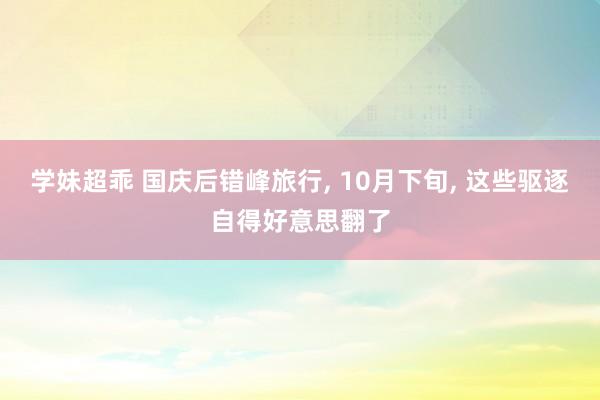 学妹超乖 国庆后错峰旅行， 10月下旬， 这些驱逐自得好意思翻了