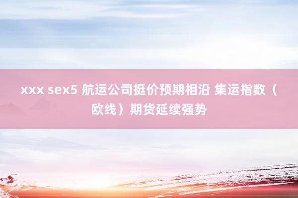 xxx sex5 航运公司挺价预期相沿 集运指数（欧线）期货延续强势