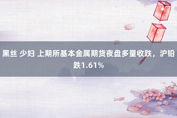 黑丝 少妇 上期所基本金属期货夜盘多量收跌，沪铅跌1.61%