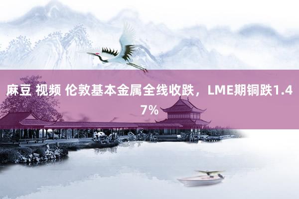 麻豆 视频 伦敦基本金属全线收跌，LME期铜跌1.47%