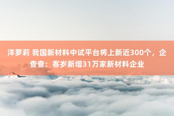 洋萝莉 我国新材料中试平台将上新近300个，企查查：客岁新增31万家新材料企业