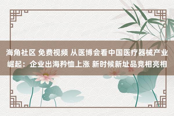 海角社区 免费视频 从医博会看中国医疗器械产业崛起：企业出海矜恤上涨 新时候新址品竞相亮相