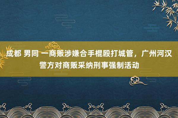 成都 男同 一商贩涉嫌合手棍殴打城管，广州河汉警方对商贩采纳刑事强制活动