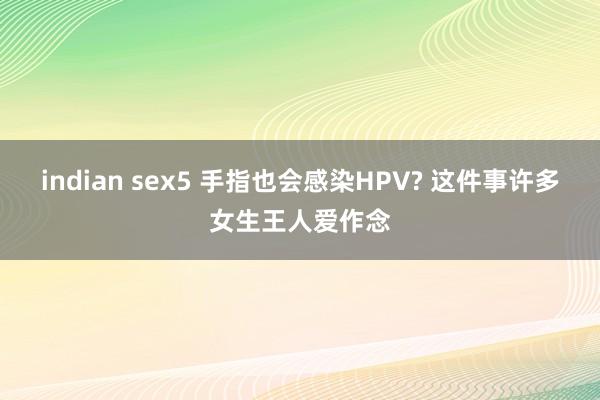 indian sex5 手指也会感染HPV? 这件事许多女生王人爱作念