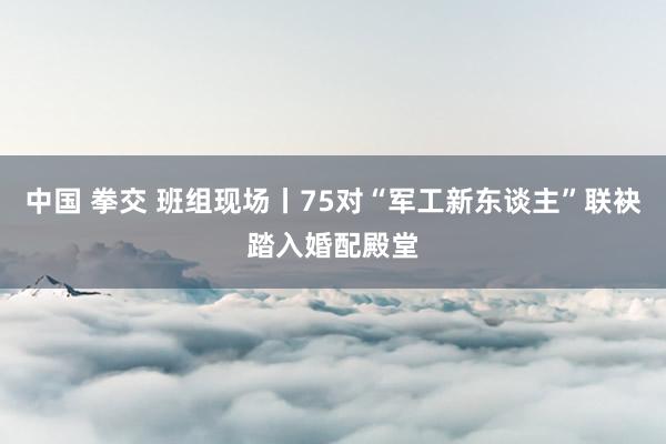 中国 拳交 班组现场丨75对“军工新东谈主”联袂踏入婚配殿堂