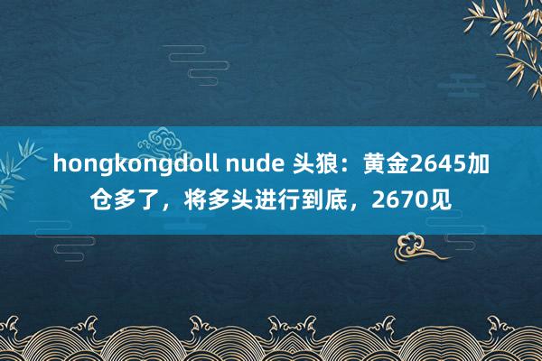 hongkongdoll nude 头狼：黄金2645加仓多了，将多头进行到底，2670见