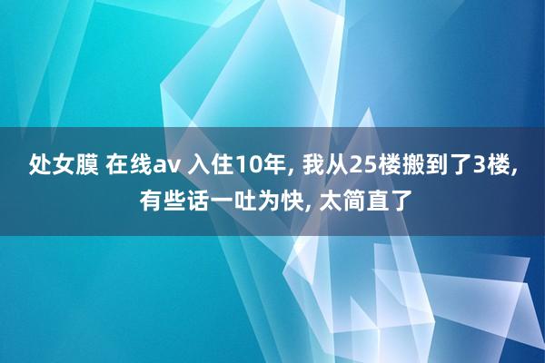 处女膜 在线av 入住10年， 我从25楼搬到了3楼， 有些话一吐为快， 太简直了