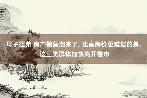 母子姐弟 房产抛售潮来了， 比高房价更难堪的是， 这三类群体加快离开楼市