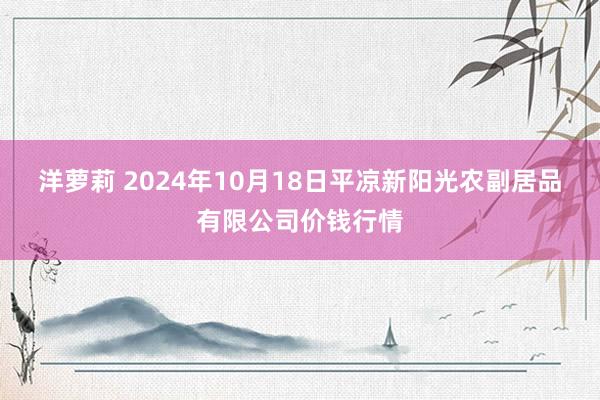 洋萝莉 2024年10月18日平凉新阳光农副居品有限公司价钱行情