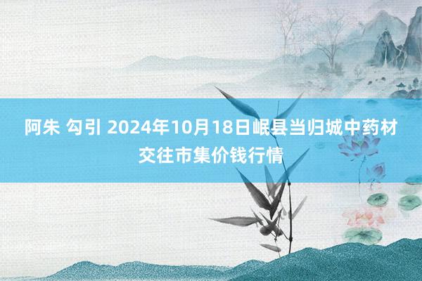 阿朱 勾引 2024年10月18日岷县当归城中药材交往市集价钱行情