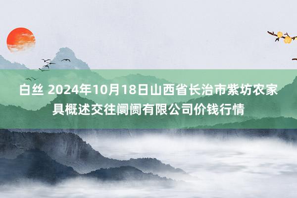 白丝 2024年10月18日山西省长治市紫坊农家具概述交往阛阓有限公司价钱行情