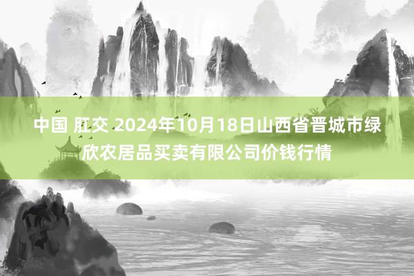 中国 肛交 2024年10月18日山西省晋城市绿欣农居品买卖有限公司价钱行情