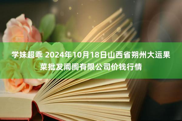 学妹超乖 2024年10月18日山西省朔州大运果菜批发阛阓有限公司价钱行情