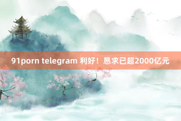 91porn telegram 利好！恳求已超2000亿元