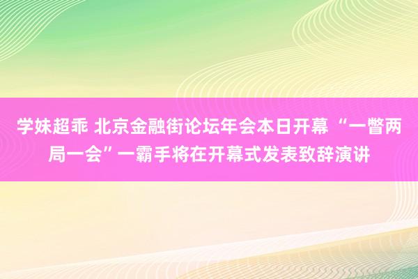 学妹超乖 北京金融街论坛年会本日开幕 “一瞥两局一会”一霸手将在开幕式发表致辞演讲