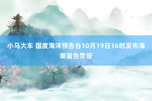 小马大车 国度海洋预告台10月19日16时发布海潮蓝色警报