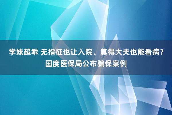 学妹超乖 无指征也让入院、莫得大夫也能看病？国度医保局公布骗保案例