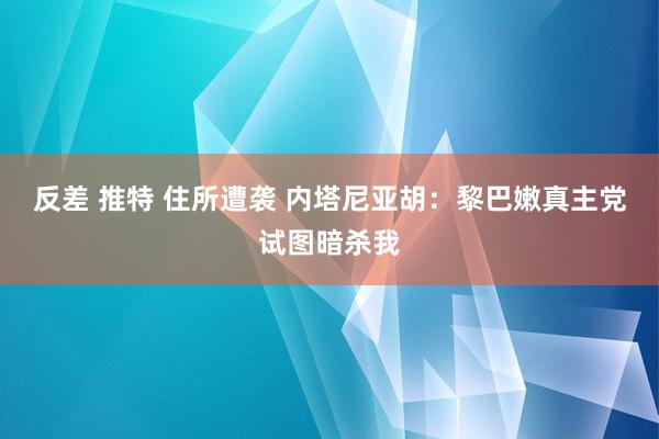 反差 推特 住所遭袭 内塔尼亚胡：黎巴嫩真主党试图暗杀我