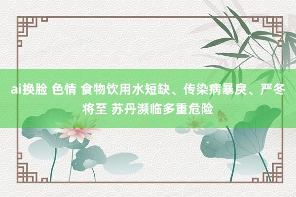 ai换脸 色情 食物饮用水短缺、传染病暴戾、严冬将至 苏丹濒临多重危险