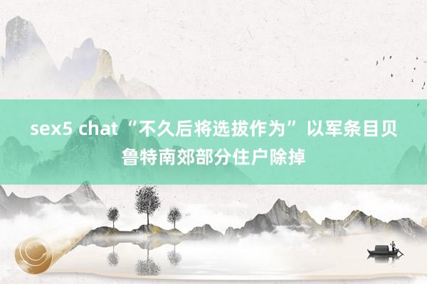 sex5 chat “不久后将选拔作为” 以军条目贝鲁特南郊部分住户除掉