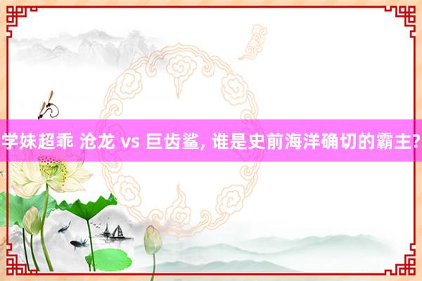 学妹超乖 沧龙 vs 巨齿鲨， 谁是史前海洋确切的霸主?