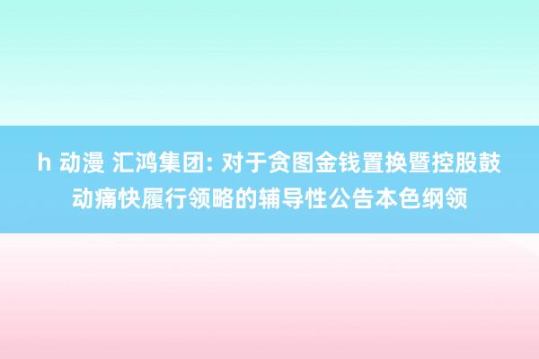 h 动漫 汇鸿集团: 对于贪图金钱置换暨控股鼓动痛快履行领略的辅导性公告本色纲领