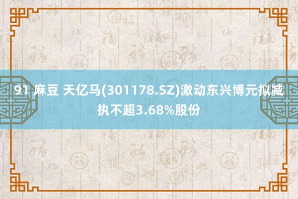 91 麻豆 天亿马(301178.SZ)激动东兴博元拟减执不超3.68%股份