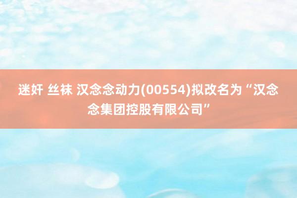 迷奸 丝袜 汉念念动力(00554)拟改名为“汉念念集团控股有限公司”