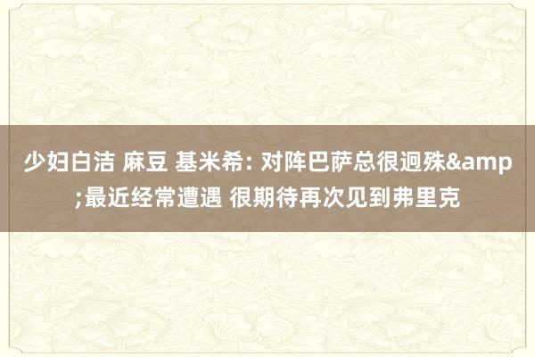 少妇白洁 麻豆 基米希: 对阵巴萨总很迥殊&最近经常遭遇 很期待再次见到弗里克