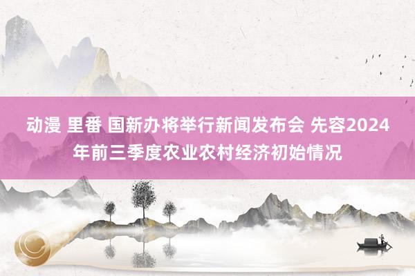 动漫 里番 国新办将举行新闻发布会 先容2024年前三季度农业农村经济初始情况