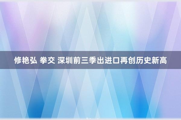 修艳弘 拳交 深圳前三季出进口再创历史新高