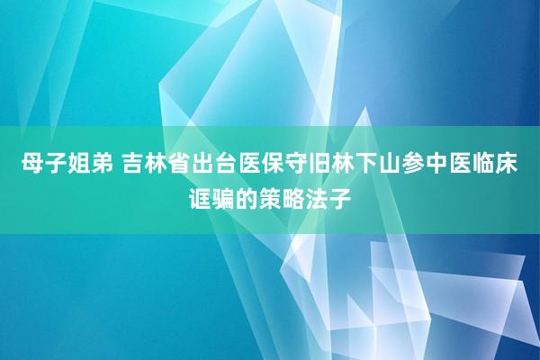 母子姐弟 吉林省出台医保守旧林下山参中医临床诓骗的策略法子