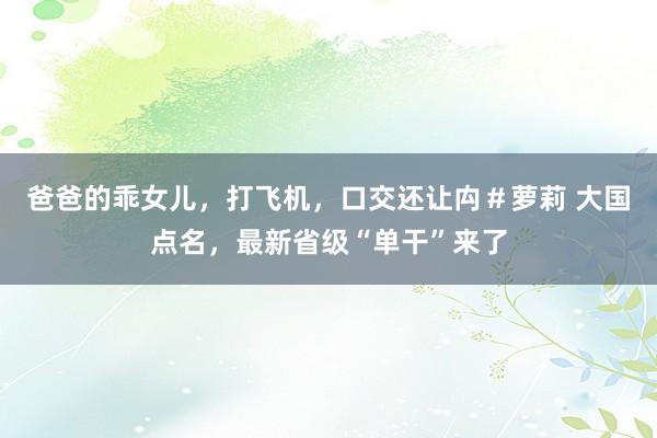 爸爸的乖女儿，打飞机，口交还让禸＃萝莉 大国点名，最新省级“单干”来了