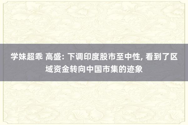 学妹超乖 高盛: 下调印度股市至中性， 看到了区域资金转向中国市集的迹象