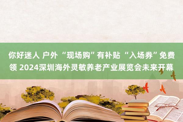 你好迷人 户外 “现场购”有补贴 “入场券”免费领 2024深圳海外灵敏养老产业展览会未来开幕