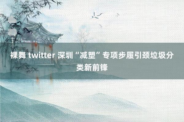 裸舞 twitter 深圳“减塑”专项步履引颈垃圾分类新前锋