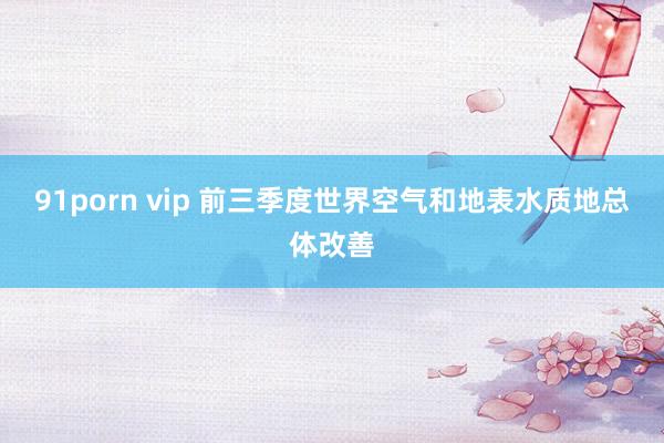 91porn vip 前三季度世界空气和地表水质地总体改善