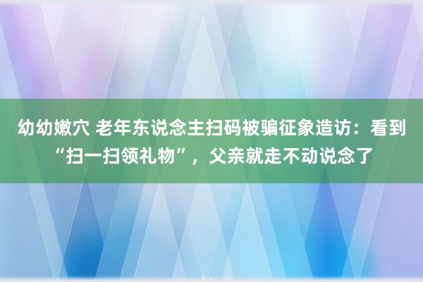 幼幼嫩穴 老年东说念主扫码被骗征象造访：看到“扫一扫领礼物”，父亲就走不动说念了