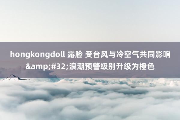 hongkongdoll 露脸 受台风与冷空气共同影响&#32;浪潮预警级别升级为橙色