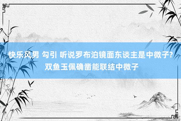 快乐风男 勾引 听说罗布泊镜面东谈主是中微子? 双鱼玉佩确凿能联结中微子