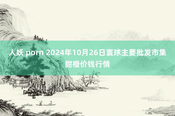 人妖 porn 2024年10月26日寰球主要批发市集甜橙价钱行情