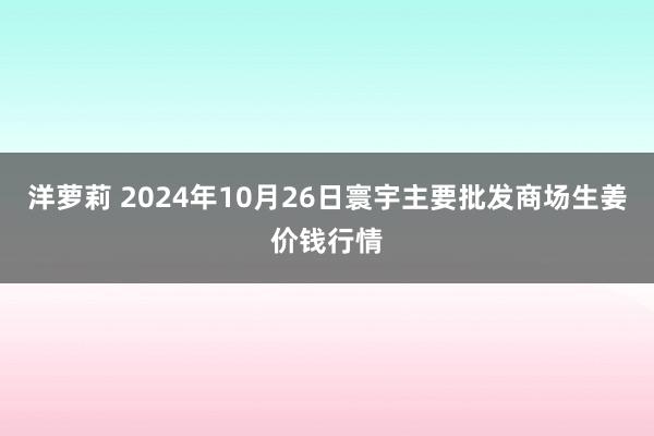 洋萝莉 2024年10月26日寰宇主要批发商场生姜价钱行情