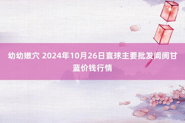 幼幼嫩穴 2024年10月26日寰球主要批发阛阓甘蓝价钱行情