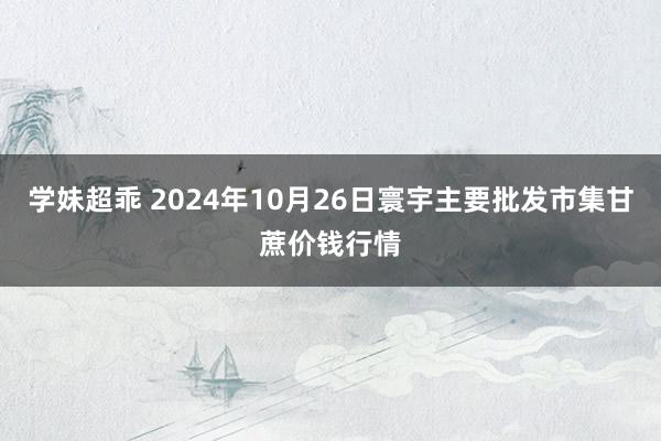 学妹超乖 2024年10月26日寰宇主要批发市集甘蔗价钱行情